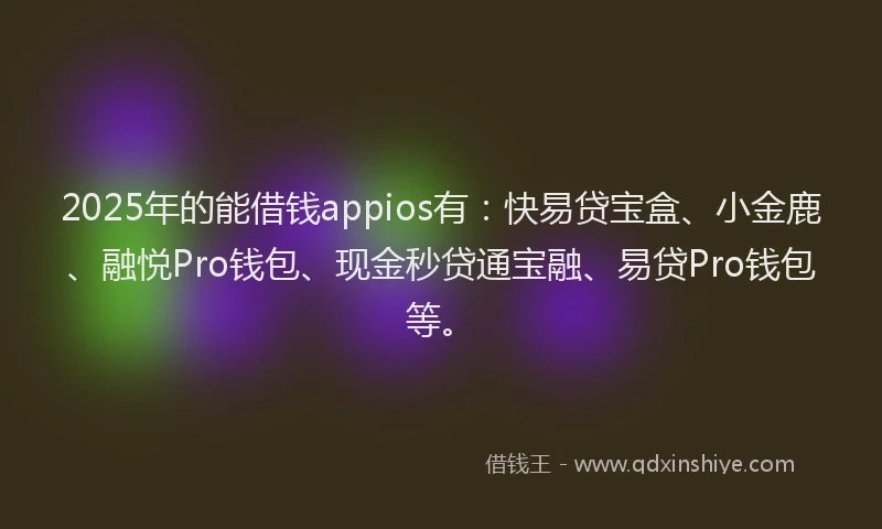2025年的能借钱appios有：快易贷宝盒、小金鹿、融悦Pro钱包、现金秒贷通宝融、易贷Pro钱包等。