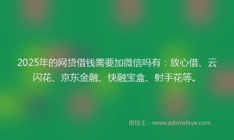 2025年的网贷借钱需要加微信吗有：放心借、云闪花、京东金融、快融宝盒、射手花等。