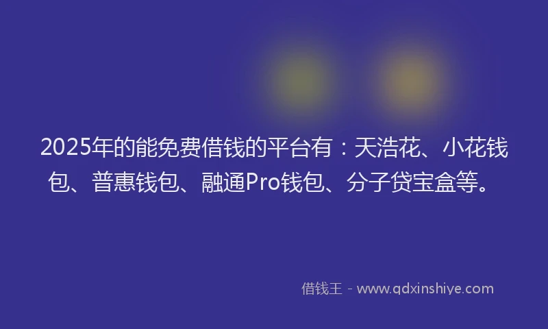 2025年的能免费借钱的平台有：天浩花、小花钱包、普惠钱包、融通Pro钱包、分子贷宝盒等。