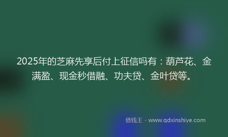 2025年的芝麻先享后付上征信吗有：葫芦花、金满盈、现金秒借融、功夫贷、金叶贷等。
