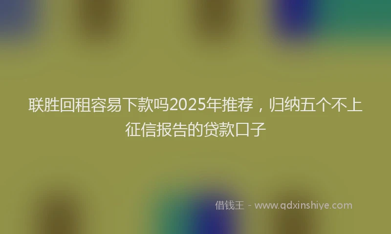 联胜回租容易下款吗2025年推荐，归纳五个不上征信报告的贷款口子