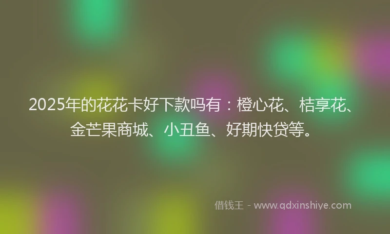 2025年的花花卡好下款吗有：橙心花、桔享花、金芒果商城、小丑鱼、好期快贷等。