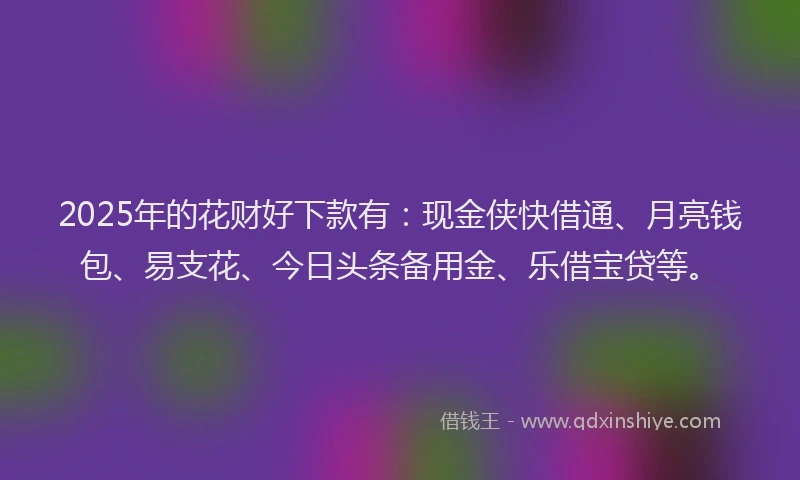 2025年的花财好下款有：现金侠快借通、月亮钱包、易支花、今日头条备用金、乐借宝贷等。