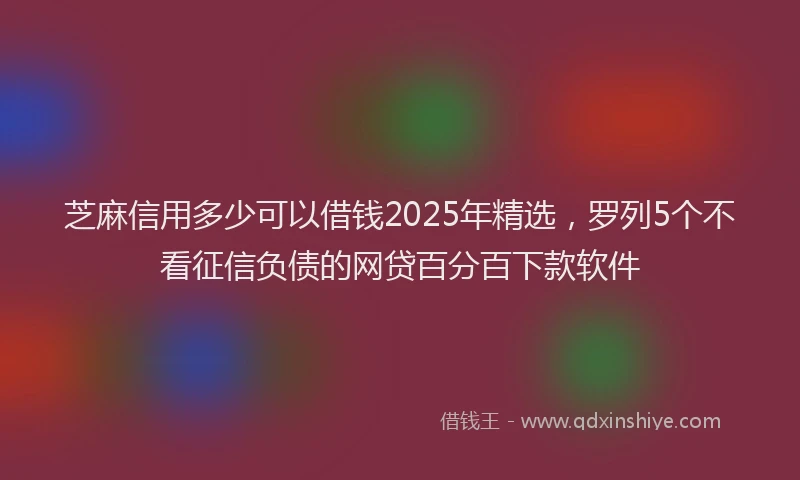 芝麻信用多少可以借钱2025年精选，罗列5个不看征信负债的网贷百分百下款软件