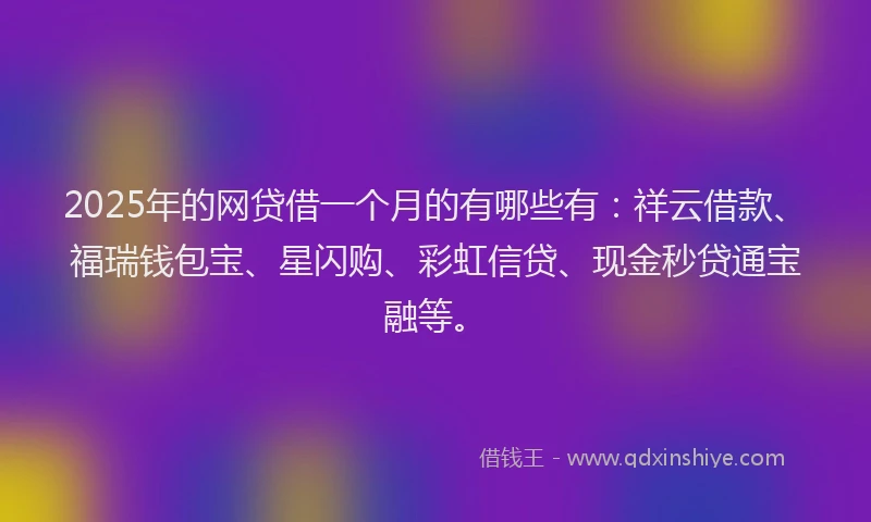 2025年的网贷借一个月的有哪些有：祥云借款、福瑞钱包宝、星闪购、彩虹信贷、现金秒贷通宝融等。