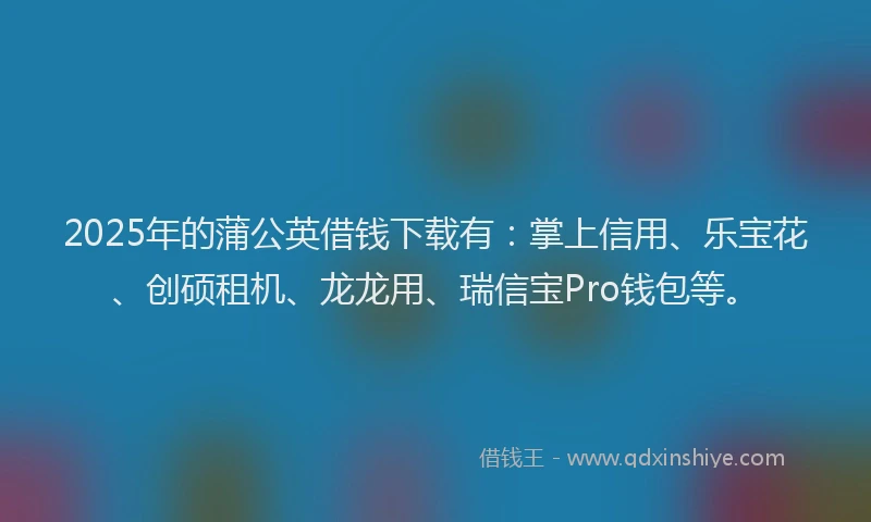 2025年的蒲公英借钱下载有：掌上信用、乐宝花、创硕租机、龙龙用、瑞信宝Pro钱包等。