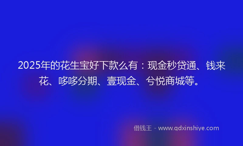 2025年的花生宝好下款么有：现金秒贷通、钱来花、哆哆分期、壹现金、兮悦商城等。