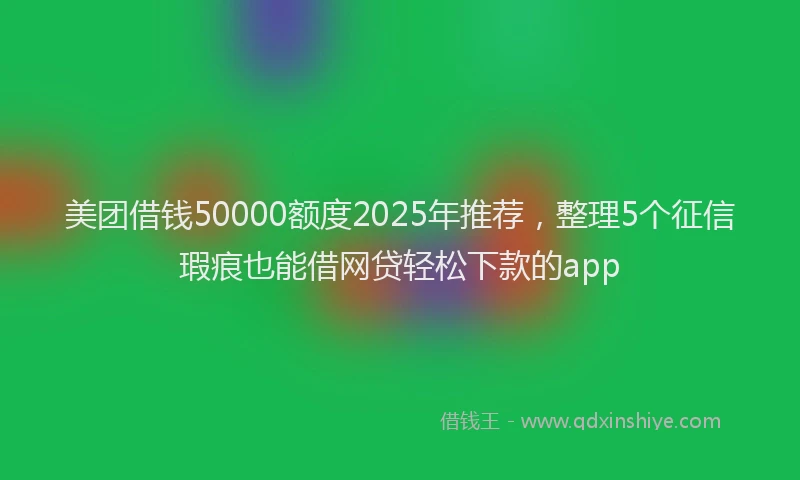 美团借钱50000额度2025年推荐，整理5个征信瑕疵也能借网贷轻松下款的app