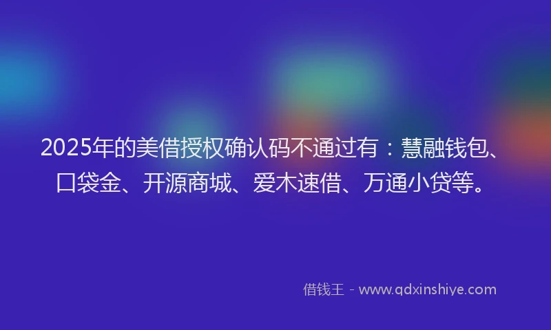 2025年的美借授权确认码不通过有：慧融钱包、口袋金、开源商城、爱木速借、万通小贷等。
