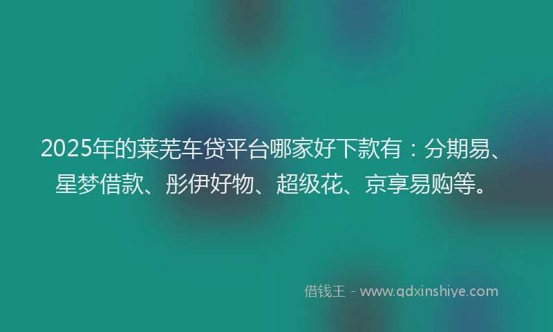 2025年的莱芜车贷平台哪家好下款有：分期易、星梦借款、彤伊好物、超级花、京享易购等。