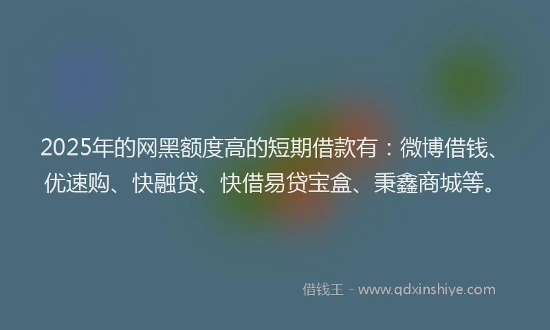 2025年的网黑额度高的短期借款有：微博借钱、优速购、快融贷、快借易贷宝盒、秉鑫商城等。