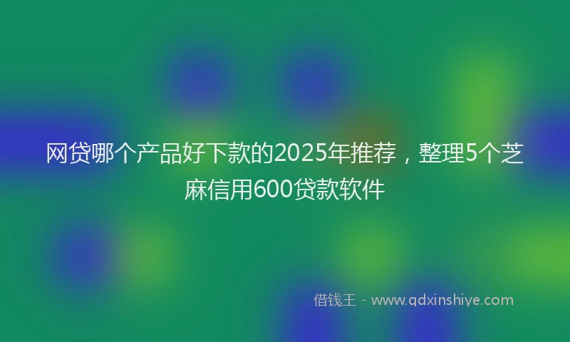 网贷哪个产品好下款的2025年推荐，整理5个芝麻信用600贷款软件