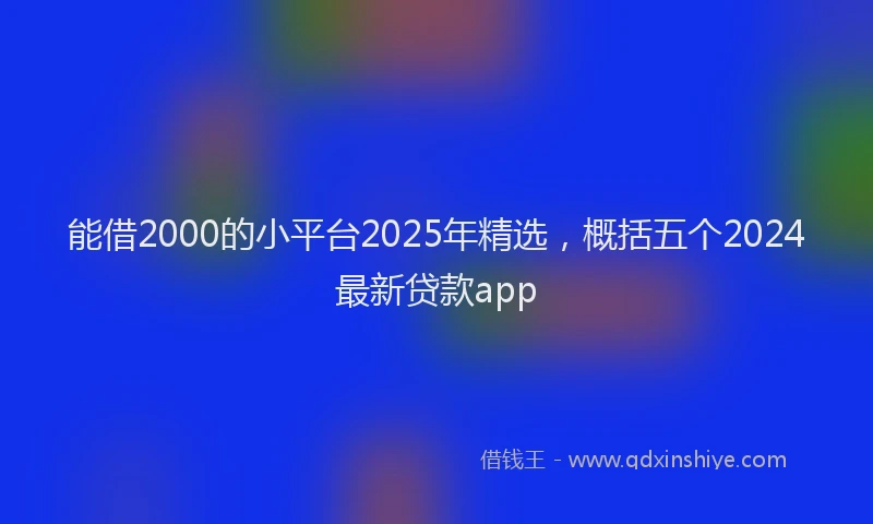 能借2000的小平台2025年精选，概括五个2024最新贷款app