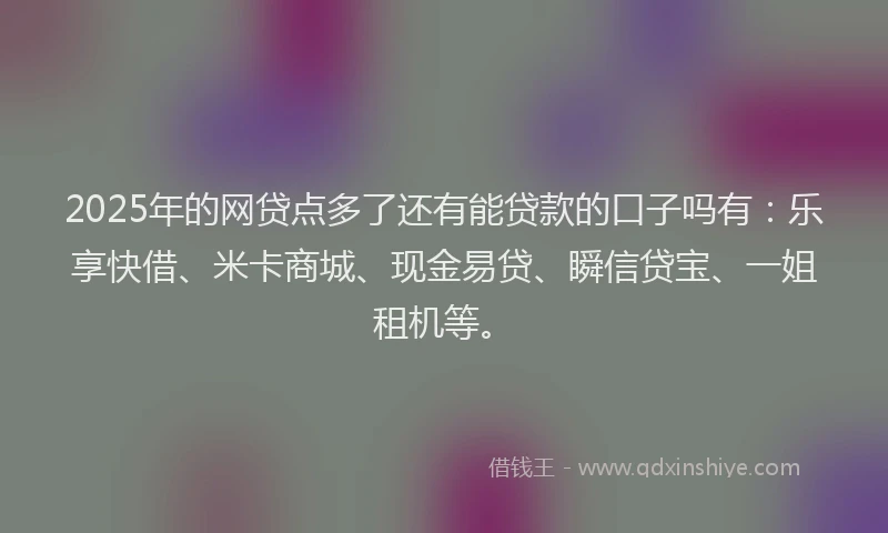 2025年的网贷点多了还有能贷款的口子吗有：乐享快借、米卡商城、现金易贷、瞬信贷宝、一姐租机等。