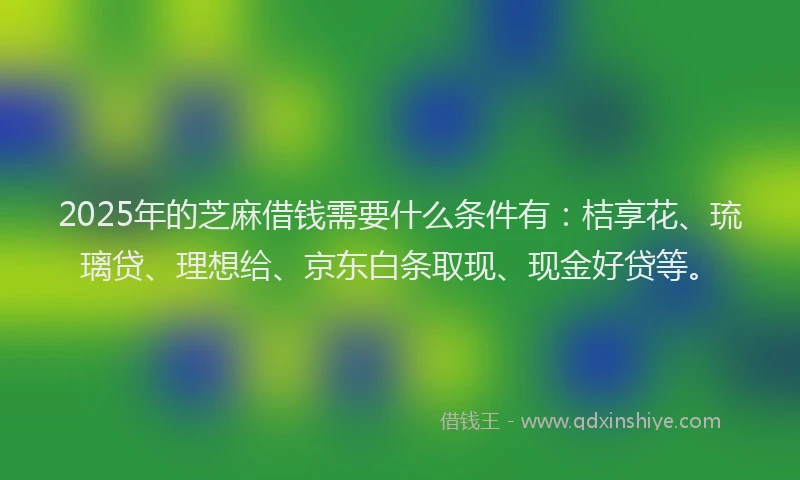 2025年的芝麻借钱需要什么条件有：桔享花、琉璃贷、理想给、京东白条取现、现金好贷等。