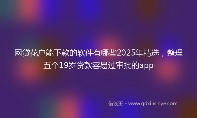 网贷花户能下款的软件有哪些2025年精选，整理五个19岁贷款容易过审批的app