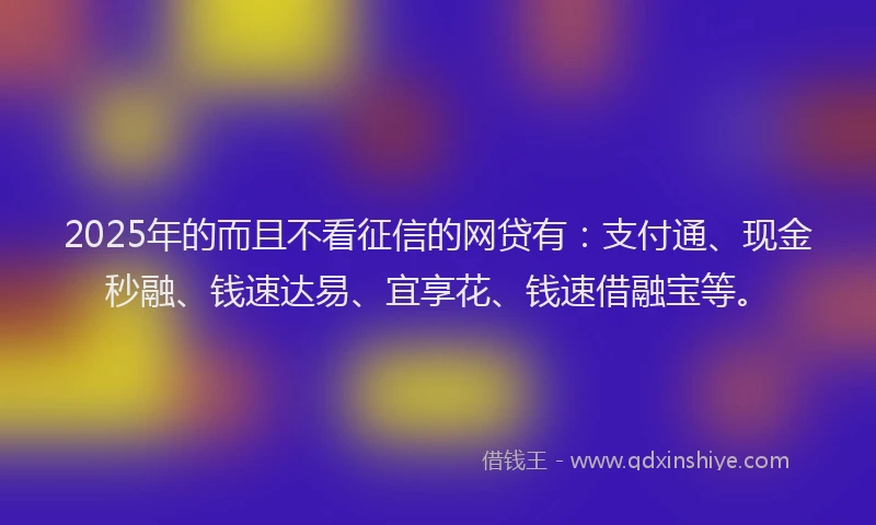 2025年的而且不看征信的网贷有：支付通、现金秒融、钱速达易、宜享花、钱速借融宝等。