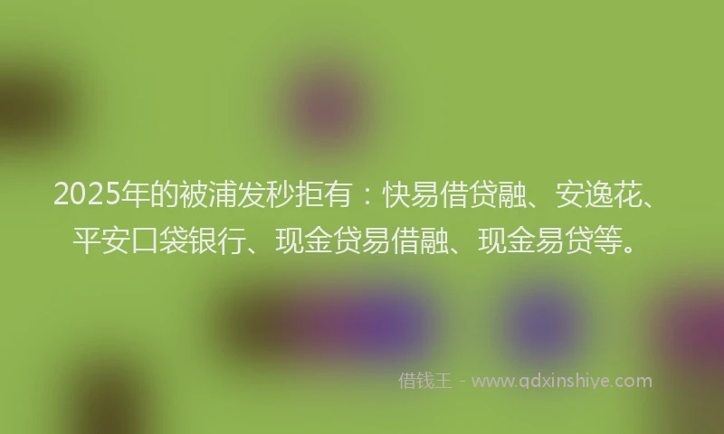 2025年的被浦发秒拒有：快易借贷融、安逸花、平安口袋银行、现金贷易借融、现金易贷等。