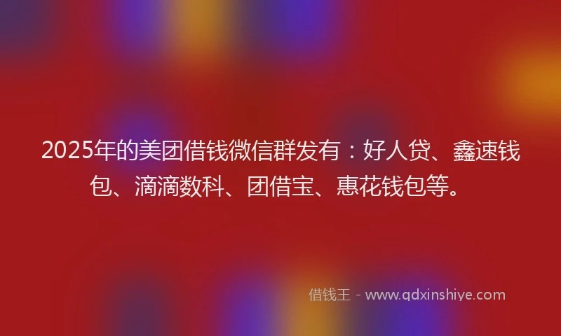 2025年的美团借钱微信群发有：好人贷、鑫速钱包、滴滴数科、团借宝、惠花钱包等。