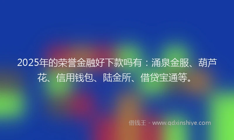 2025年的荣誉金融好下款吗有：涌泉金服、葫芦花、信用钱包、陆金所、借贷宝通等。