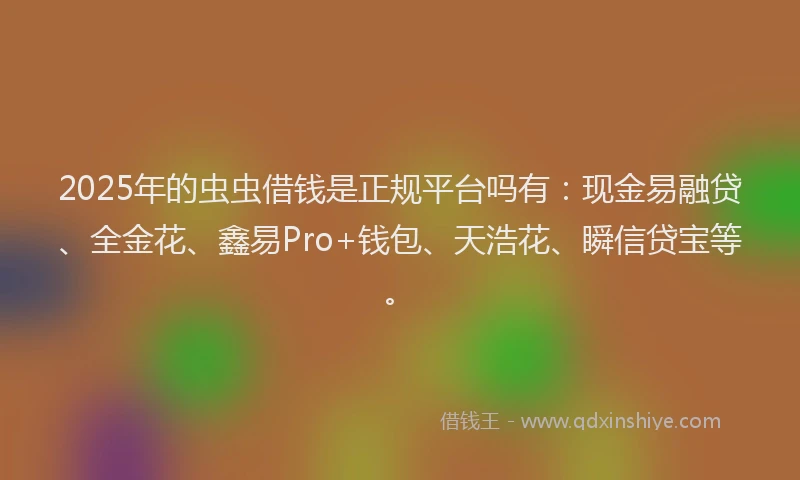 2025年的虫虫借钱是正规平台吗有：现金易融贷、全金花、鑫易Pro+钱包、天浩花、瞬信贷宝等。