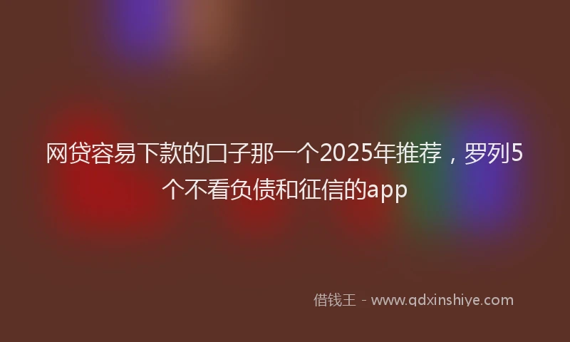 网贷容易下款的囗子那一个2025年推荐，罗列5个不看负债和征信的app
