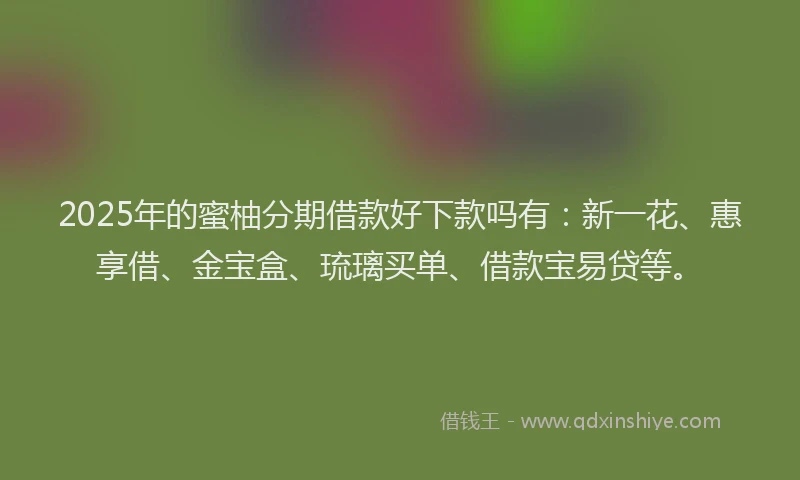2025年的蜜柚分期借款好下款吗有：新一花、惠享借、金宝盒、琉璃买单、借款宝易贷等。
