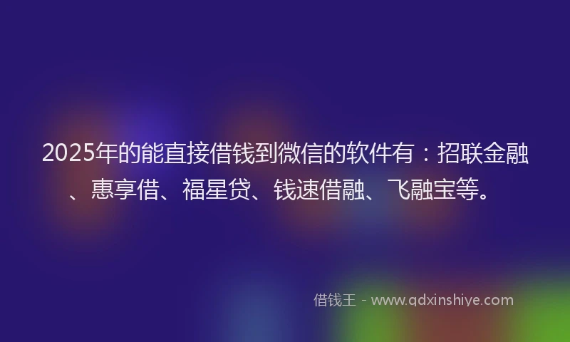 2025年的能直接借钱到微信的软件有：招联金融、惠享借、福星贷、钱速借融、飞融宝等。
