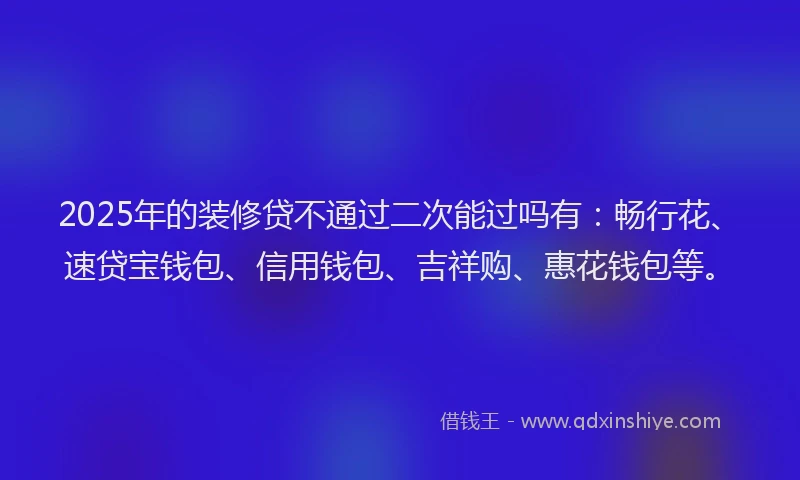 2025年的装修贷不通过二次能过吗有：畅行花、速贷宝钱包、信用钱包、吉祥购、惠花钱包等。