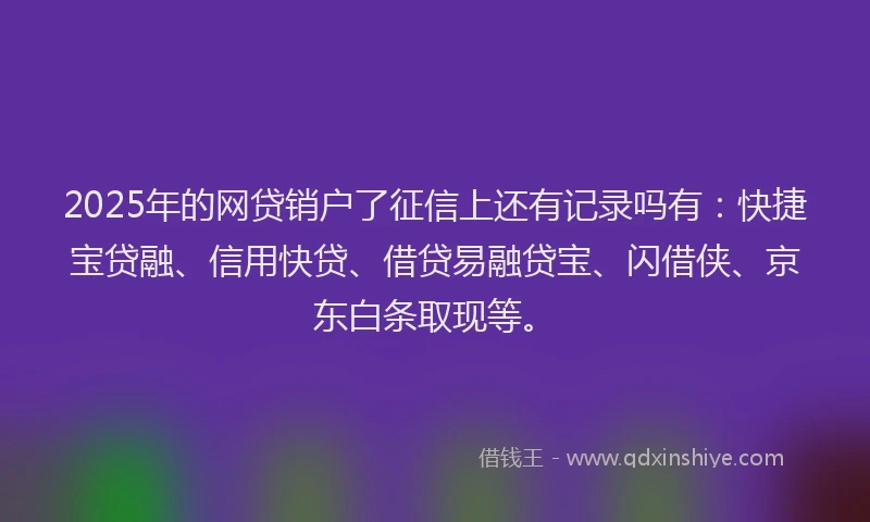 2025年的网贷销户了征信上还有记录吗有：快捷宝贷融、信用快贷、借贷易融贷宝、闪借侠、京东白条取现等。