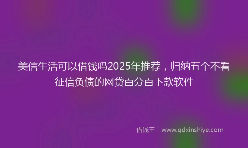 美信生活可以借钱吗2025年推荐，归纳五个不看征信负债的网贷百分百下款软件