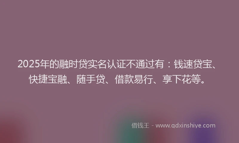 2025年的融时贷实名认证不通过有：钱速贷宝、快捷宝融、随手贷、借款易行、享下花等。