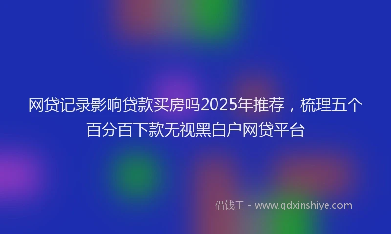 网贷记录影响贷款买房吗2025年推荐，梳理五个百分百下款无视黑白户网贷平台