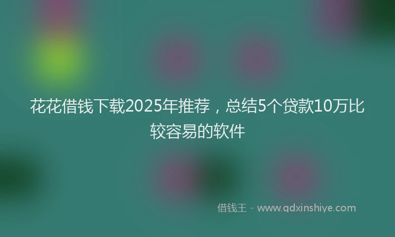 花花借钱下载2025年推荐，总结5个贷款10万比较容易的软件