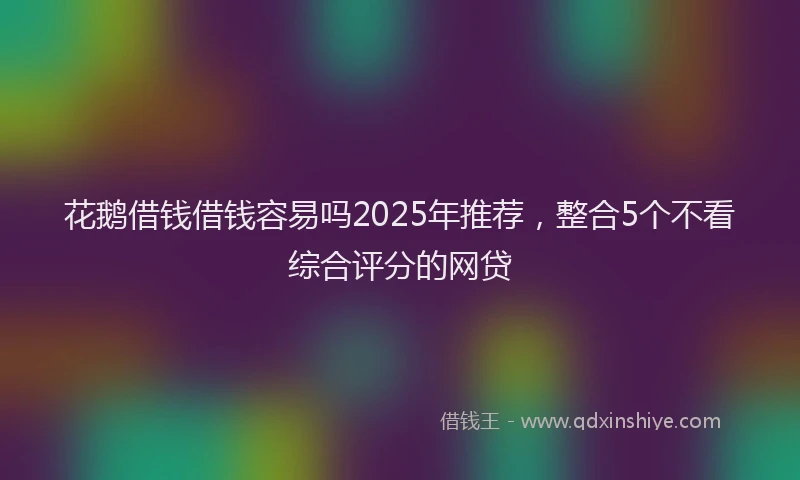 花鹅借钱借钱容易吗2025年推荐，整合5个不看综合评分的网贷