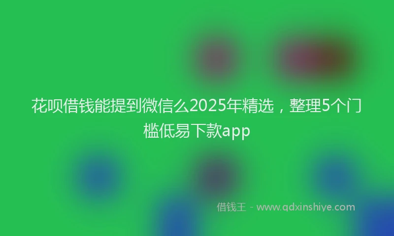 花呗借钱能提到微信么2025年精选，整理5个门槛低易下款app