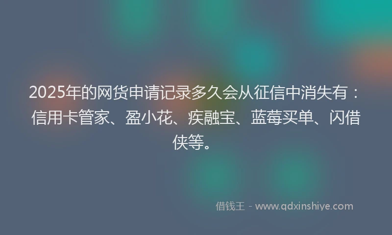 2025年的网货申请记录多久会从征信中消失有：信用卡管家、盈小花、疾融宝、蓝莓买单、闪借侠等。