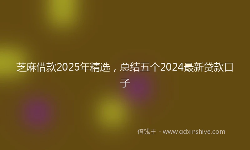 芝麻借款2025年精选，总结五个2024最新贷款口子