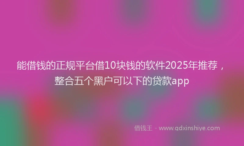能借钱的正规平台借10块钱的软件2025年推荐，整合五个黑户可以下的贷款app