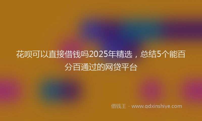 花呗可以直接借钱吗2025年精选，总结5个能百分百通过的网贷平台