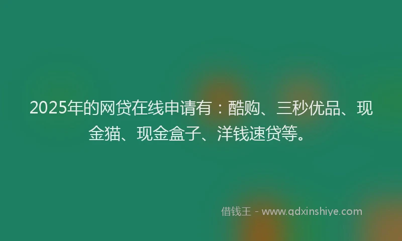 2025年的网贷在线申请有：酷购、三秒优品、现金猫、现金盒子、洋钱速贷等。