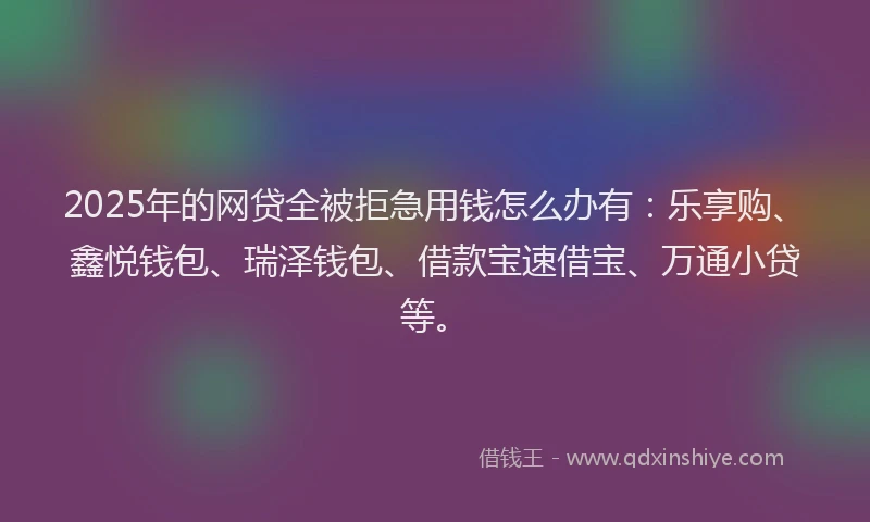2025年的网贷全被拒急用钱怎么办有：乐享购、鑫悦钱包、瑞泽钱包、借款宝速借宝、万通小贷等。