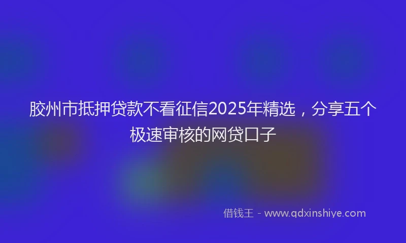 胶州市抵押贷款不看征信2025年精选，分享五个极速审核的网贷口子