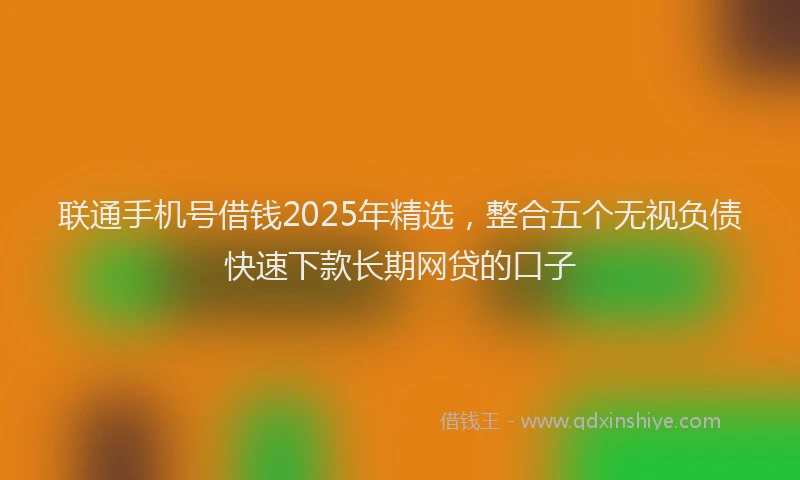 联通手机号借钱2025年精选，整合五个无视负债快速下款长期网贷的口子