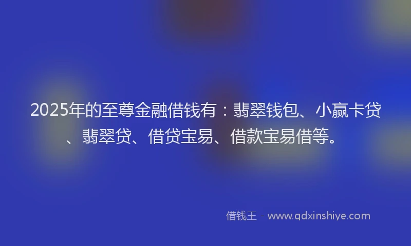 2025年的至尊金融借钱有：翡翠钱包、小赢卡贷、翡翠贷、借贷宝易、借款宝易借等。