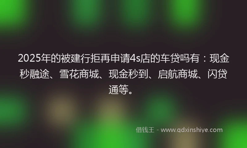 2025年的被建行拒再申请4s店的车贷吗有：现金秒融途、雪花商城、现金秒到、启航商城、闪贷通等。