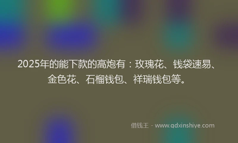 2025年的能下款的高炮有：玫瑰花、钱袋速易、金色花、石榴钱包、祥瑞钱包等。
