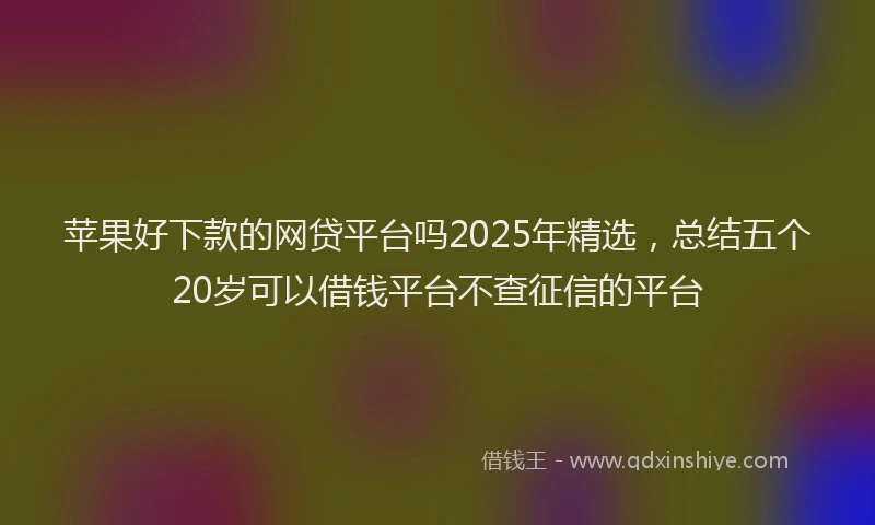 苹果好下款的网贷平台吗2025年精选，总结五个20岁可以借钱平台不查征信的平台