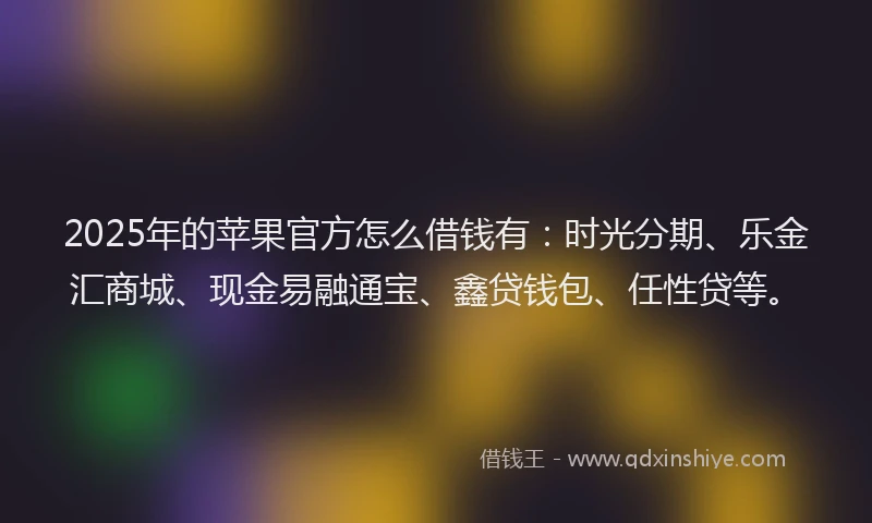 2025年的苹果官方怎么借钱有：时光分期、乐金汇商城、现金易融通宝、鑫贷钱包、任性贷等。