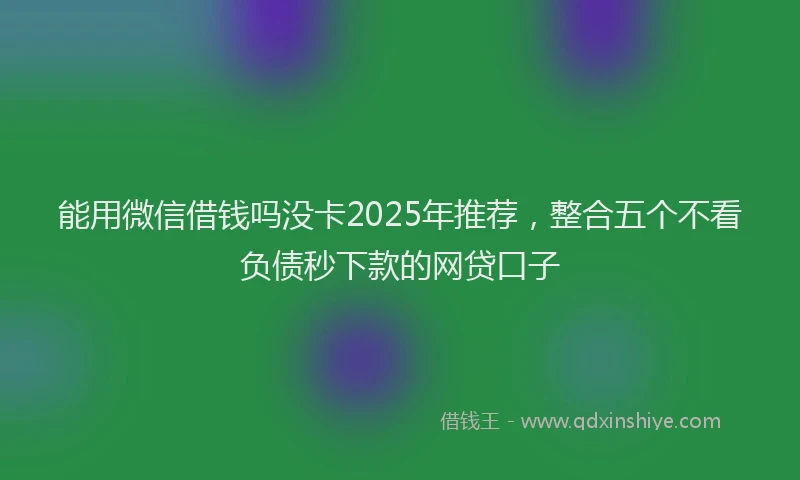 能用微信借钱吗没卡2025年推荐，整合五个不看负债秒下款的网贷口子
